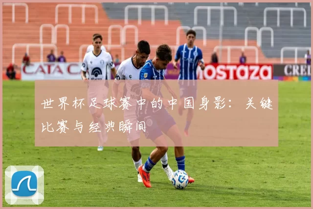 世界杯足球赛中的中国身影：关键比赛与经典瞬间