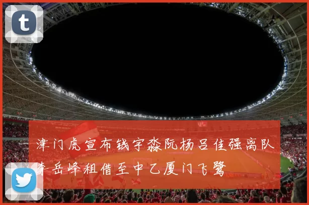 津门虎宣布钱宇淼阮杨吕佳强离队李岳峰租借至中乙厦门飞鹭