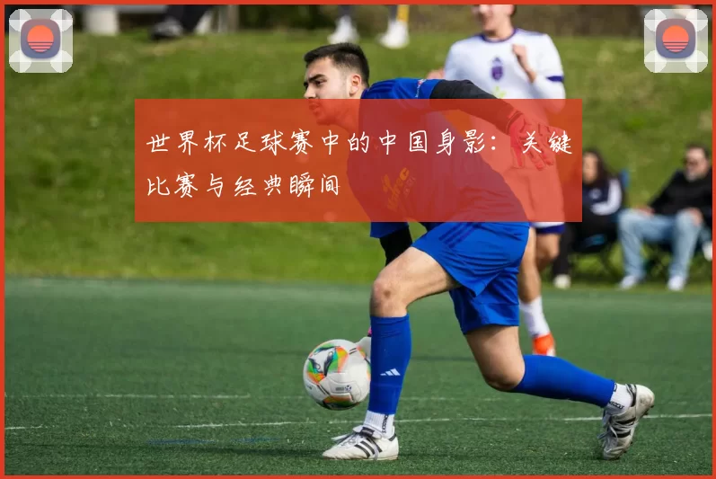 世界杯足球赛中的中国身影:关键比赛与经典瞬间