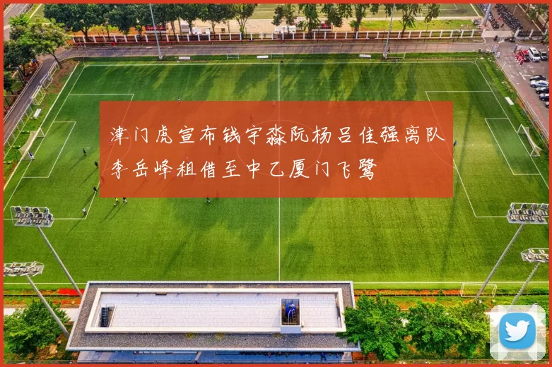 津门虎宣布钱宇淼阮杨吕佳强离队李岳峰租借至中乙厦门飞鹭