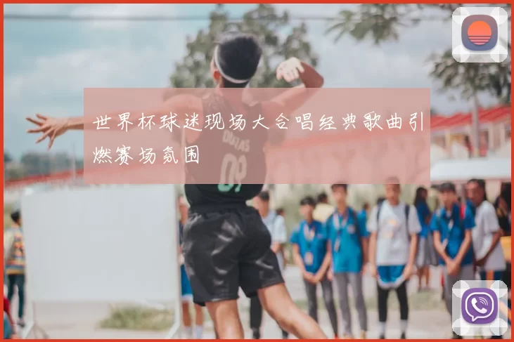 世界杯球迷现场大合唱经典歌曲引燃赛场氛围
