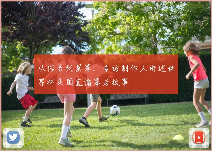从信号到屏幕：专访制作人讲述世界杯美国直播幕后故事