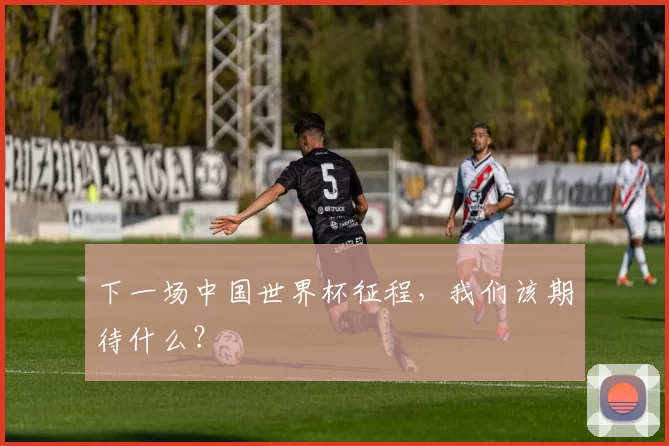 下一场中国世界杯征程,我们该期待什么?