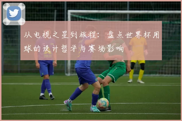 从电视之星到旅程：盘点世界杯用球的设计哲学与赛场影响