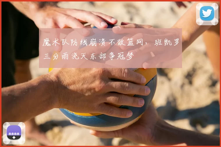 魔术队防线崩溃不敌篮网，班凯罗三分雨浇灭东部争冠梦