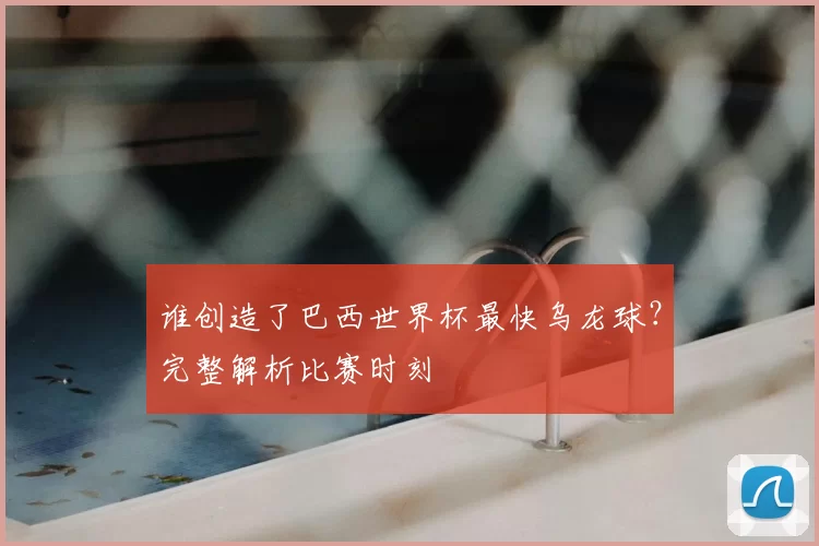 谁创造了巴西世界杯最快乌龙球?完整解析比赛时刻