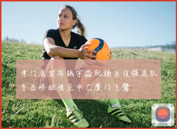 津门虎宣布钱宇淼阮杨吕佳强离队李岳峰租借至中乙厦门飞鹭