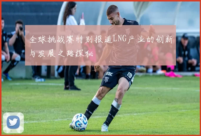 全球挑战赛特别报道LNG产业的创新与发展之路探秘