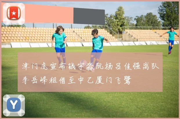 津门虎宣布钱宇淼阮杨吕佳强离队李岳峰租借至中乙厦门飞鹭