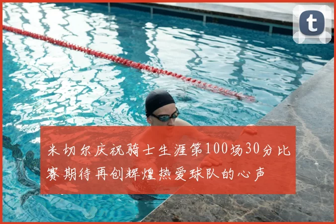 米切尔庆祝骑士生涯第100场30分比赛期待再创辉煌热爱球队的心声