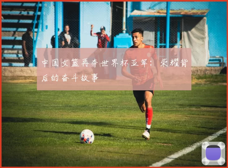 中国女篮再夺世界杯亚军：荣耀背后的奋斗故事