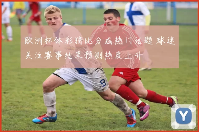 欧洲杯体彩猜比分成热门话题 球迷关注赛事结果预测热度上升