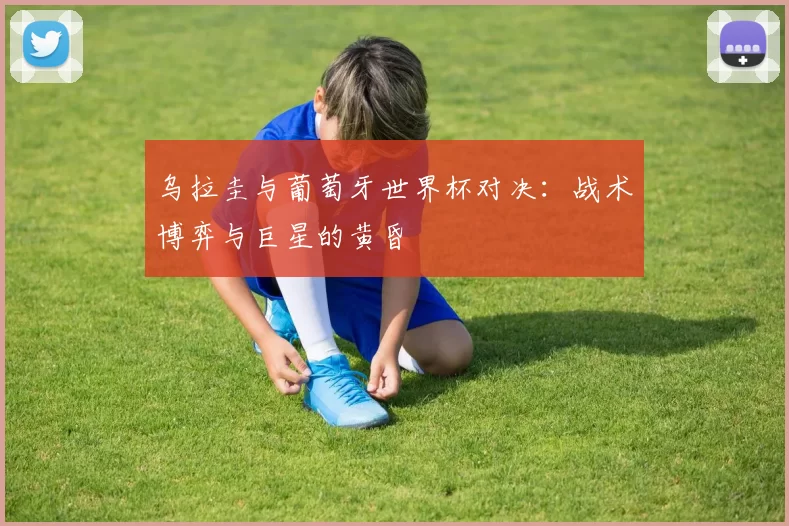 乌拉圭与葡萄牙世界杯对决：战术博弈与巨星的黄昏