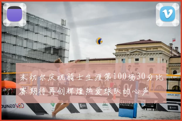 米切尔庆祝骑士生涯第100场30分比赛期待再创辉煌热爱球队的心声