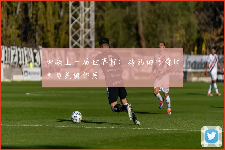 回顾上一届世界杯:梅西的传奇时刻与关键作用