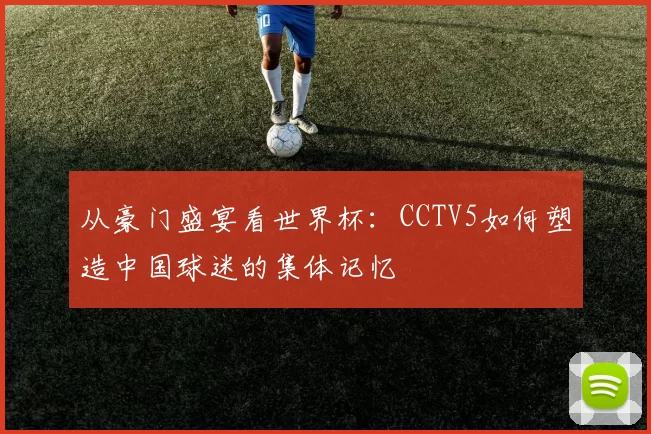 从豪门盛宴看世界杯：CCTV5如何塑造中国球迷的集体记忆