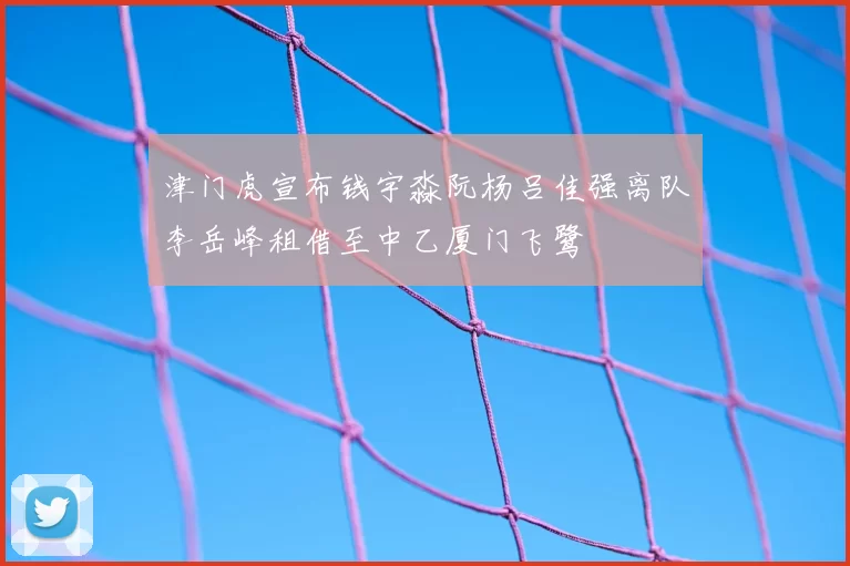 津门虎宣布钱宇淼阮杨吕佳强离队李岳峰租借至中乙厦门飞鹭