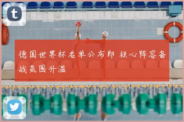 德国世界杯名单公布即 核心阵容备战氛围升温