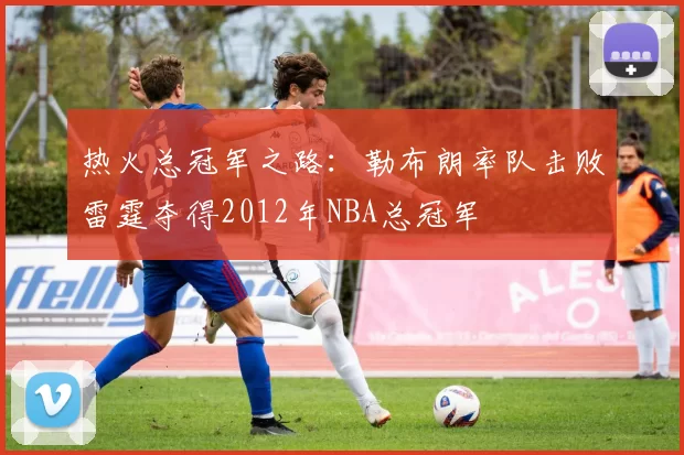 热火总冠军之路:勒布朗率队击败雷霆夺得2012年NBA总冠军