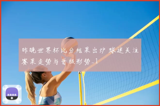 昨晚世界杯比分结果出炉 球迷关注赛果走势与晋级形势_1