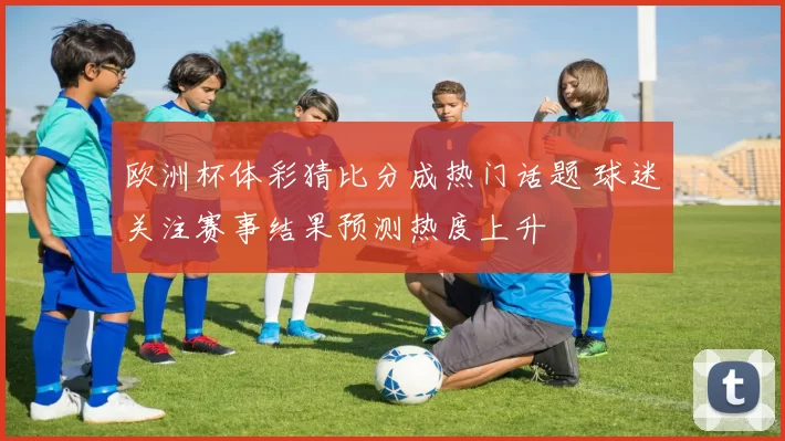 欧洲杯体彩猜比分成热门话题 球迷关注赛事结果预测热度上升