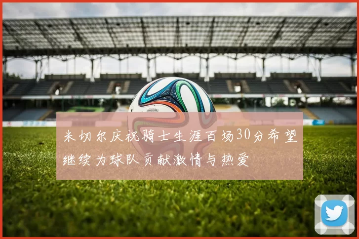 米切尔庆祝骑士生涯百场30分希望继续为球队贡献激情与热爱