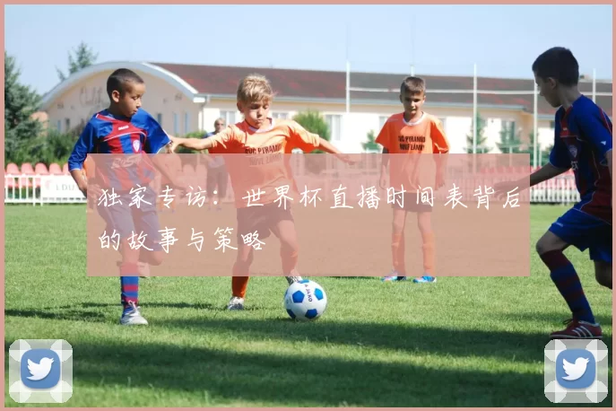 独家专访:世界杯直播时间表背后的故事与策略