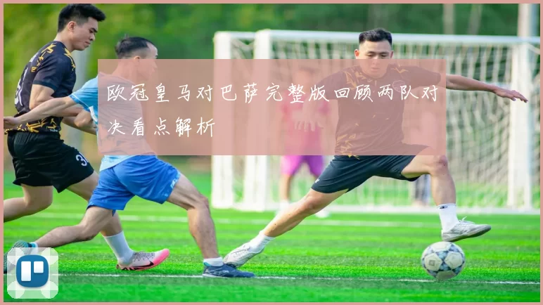 欧冠皇马对巴萨完整版回顾两队对决看点解析