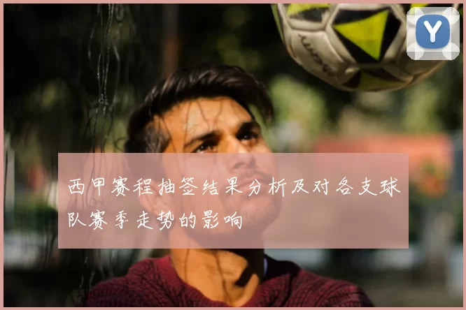 西甲赛程抽签结果分析及对各支球队赛季走势的影响