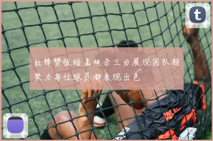 杜锋赞张皓嘉绝杀三分展现团队凝聚力每位球员都表现出色