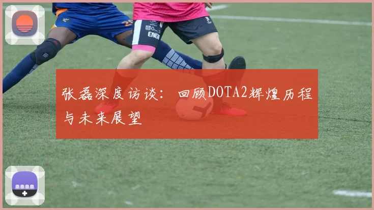 张磊深度访谈:回顾DOTA2辉煌历程与未来展望