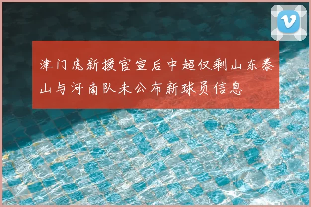 津门虎新援官宣后中超仅剩山东泰山与河南队未公布新球员信息