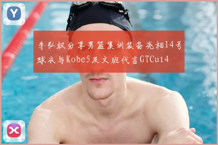 李弘权分享男篮集训装备亮相14号球衣与Kobe5及文班代言GTCut4