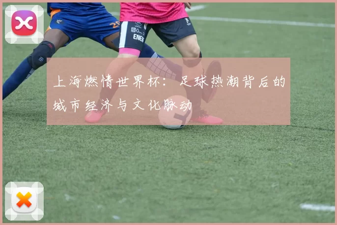 上海燃情世界杯:足球热潮背后的城市经济与文化脉动