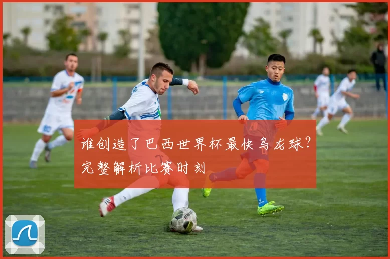 谁创造了巴西世界杯最快乌龙球？完整解析比赛时刻
