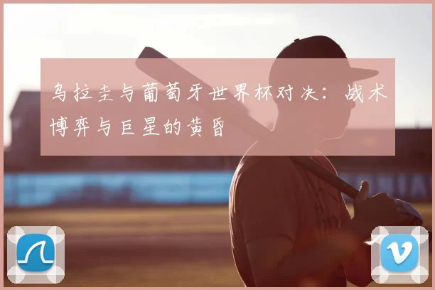 乌拉圭与葡萄牙世界杯对决：战术博弈与巨星的黄昏