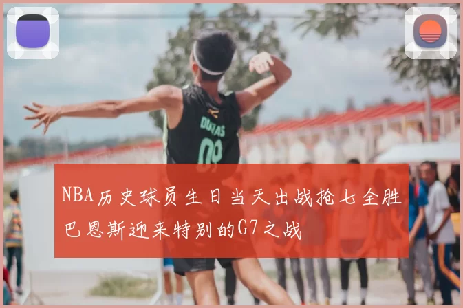 NBA历史球员生日当天出战抢七全胜巴恩斯迎来特别的G7之战