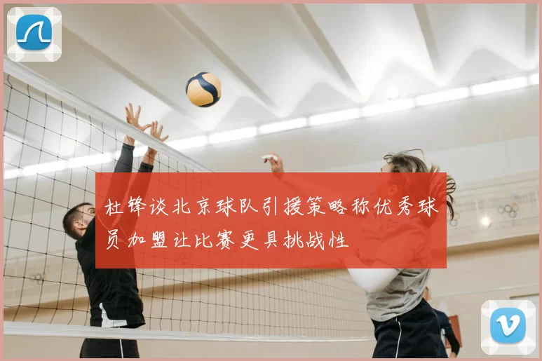 杜锋谈北京球队引援策略称优秀球员加盟让比赛更具挑战性