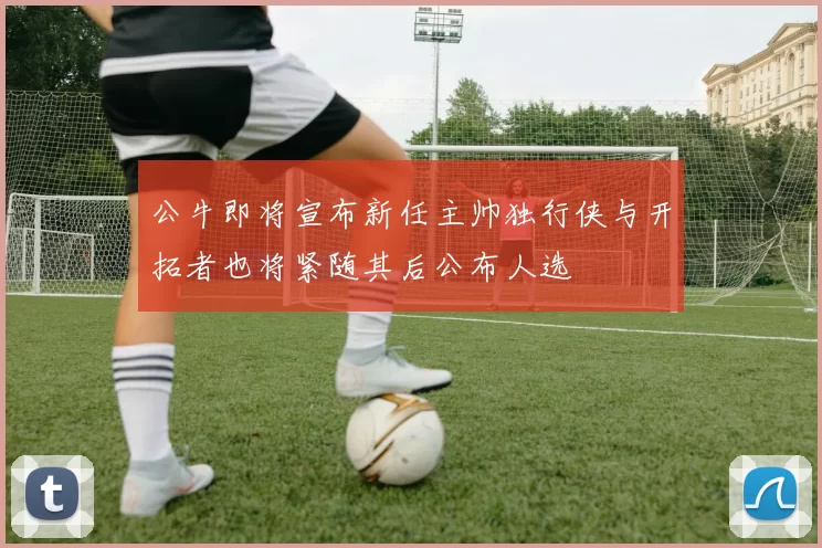 公牛即将宣布新任主帅独行侠与开拓者也将紧随其后公布人选