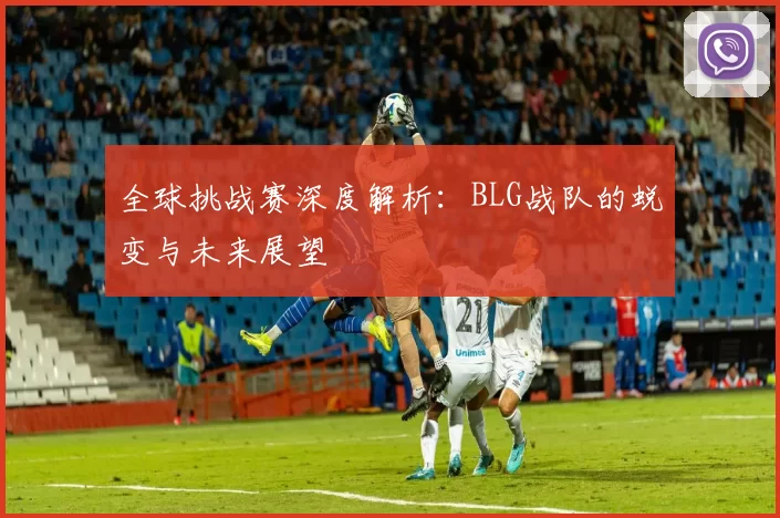 全球挑战赛深度解析:BLG战队的蜕变与未来展望