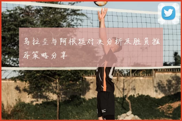 乌拉圭与阿根廷对决分析及胜负推荐策略分享