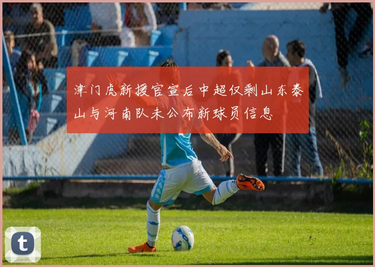 津门虎新援官宣后中超仅剩山东泰山与河南队未公布新球员信息