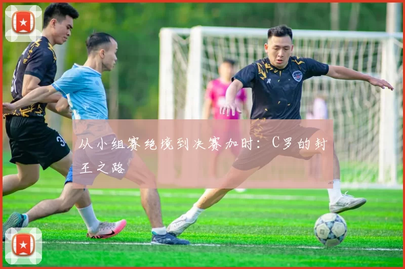 从小组赛绝境到决赛加时：C罗的封王之路