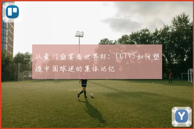 从豪门盛宴看世界杯:CCTV5如何塑造中国球迷的集体记忆