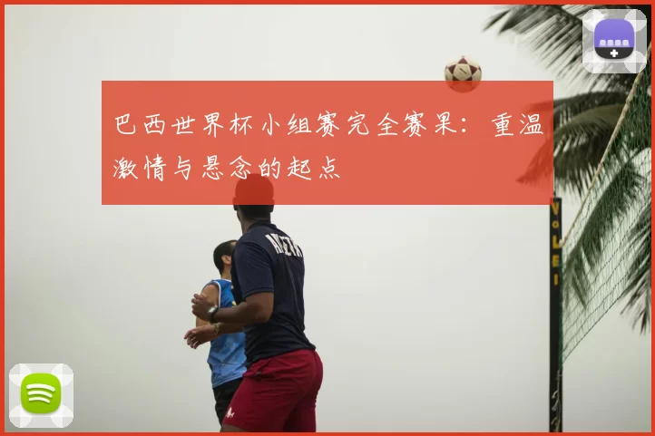 巴西世界杯小组赛完全赛果:重温激情与悬念的起点