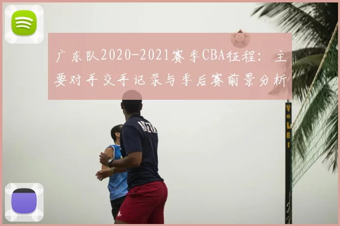 广东队2020-2021赛季CBA征程：主要对手交手记录与季后赛前景分析