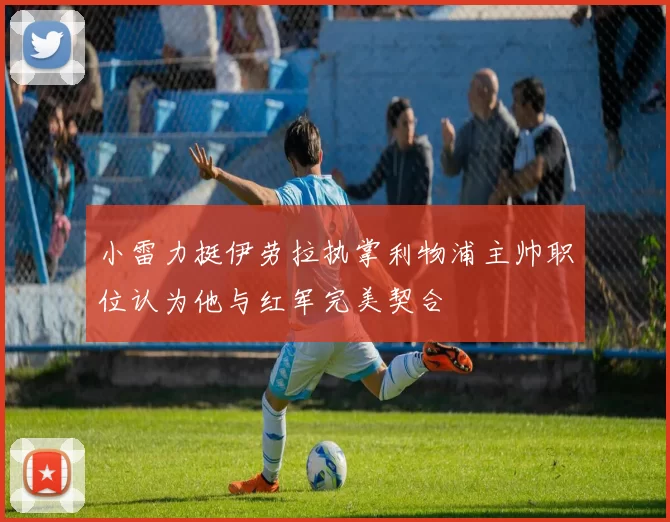 小雷力挺伊劳拉执掌利物浦主帅职位认为他与红军完美契合