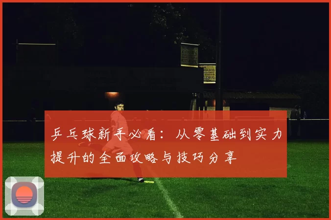 乒乓球新手必看：从零基础到实力提升的全面攻略与技巧分享