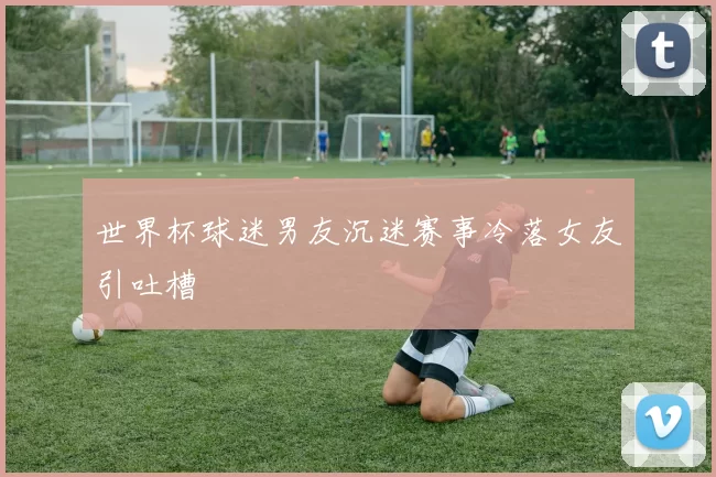 世界杯球迷男友沉迷赛事冷落女友引吐槽