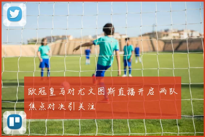 欧冠皇马对尤文图斯直播开启 两队焦点对决引关注